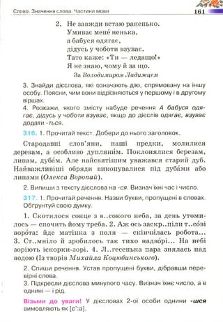 Слово. Значення слова. Частини мови 161
2. Не завжди встаю раненько.
Умиває мене ненька,
а бабуся одягає,
дідусь у чоботи взуває.
Тато каже: «Ти — ледащо!»
Я не знаю, чому й за що.
За Володимиром Ладижцем
3. Знайди дієслова, які означають дію, спрямовану на іншу
особу. Поясни, чим вони відрізняються у першому і в другому
віршах.
4. Розкажи, якого змісту набуде речення А бабуся одя­
гає, дідусь у чоботи взуває, якщо до дієслів одягає, взуває
додати -ться.
316. 1. Прочитай текст. Добери до нього заголовок.
Стародавні слов’яни, наші предки, молилися
деревам, а особливо дуплянйм. Поклонялися березам,
липам, дубам. Але найсвятішим уважався старий дуб.
Найважливіші обряди виконувалися під дубами або
липами (Олекса Воропай).
2. Випиши з тексту дієслова на -ся. Визнач їхні час і число.
317. 1. Прочитай речення. Назви букви, пропущені в словах.
Обґрунтуй свою думку.
1. Скотилося сонце з високого неба, за день утоми­
лось — спочить йому треба. 2. Аж ось заскр..піли т..сові
ворота: йде матінка з поля — скінчилась робота...
3. Ст..мніло й зробилось так тихо надворі... На небі
зоріють іскорки-зорі. 4. Л..гесенька пара знялась над
водою (Із творів Михайла Коцюбинського).
2. Спиши речення. Устав пропущені букви, дібравши пере­
вірні слова.
3. Підкресли дієслова минулого часу. Визнач їхнє число, а в
однині — і рід.
Візьми до уваги! У дієсловах 2-ої особи однини -шся
вимовляють як [с':а].
 