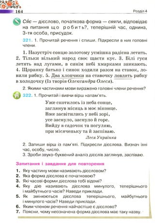 Ш 164 Розділ 4
Сяє — дієслово, початкова форма — сяяти, відповідає
на питання щ о р о б и т ь ? , теперішній час, однина,
3-тя особа, присудок.
321. 1. Прочитай речення і спиши. Підкресли в них головні
члени.
1. Назустріч сонцю золотому усмішка радісна летить.
2. Тільки вільний народ своє щастя кує. 3. Білі гуси
летять над лугами, в синім небі хмарками зникають.
4. Щоранку батько і синок ходили разом на ставок, ло­
вили рибку. 5. Два хлопчики на ставочку ловлять рибку
в холодочку (Із творів Олександра Олеся) ~
2. Якими частинами мови виражено головні члени речення?
322. 1. Прочитай і вивчи вірш напам’ять.
Уже скотилось із неба сонце,
заглянув місяць в моє віконце.
Вже засвітились у небі зорі,
усе заснуло,заснуло й горе.
Вийду в садочок та погуляю,
при місяченьку та й заспіваю.
Леся Українка
2. Запиши вірш із пам’яті. Підкресли дієслова. Визнач їхні
час, особу, число.
3. Зроби звуко-буквений аналіз дієслів заглянув, заспіваю.
Запитання і завдання для повторення
1. Яку частину мови називають дієсловом?
2. Яка форма дієслова є початковою?
3. Які часові форми дієслова тобі відомі?
4. Яку дію називають дієслова минулого,
і майбутнього часів? Наведи приклади.
5. Як змінюються дієслова теперішнього,
і минулого часів? Наведи приклади.
6. Яким членом речення найчастіше є дієслово?
7. Поясни, чому неозначена форма дієслова має таку назву.
теперішнього
майбутнього
 
