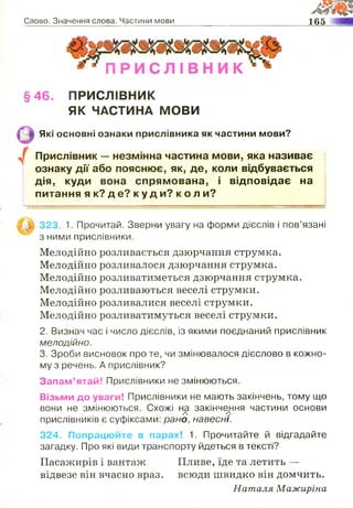 Слово. Значення слова. Частини мови 165
П Р И С Л І В Н И К
§46. ПРИСЛІВНИК
ЯК ЧАСТИНА МОВИ
Які основні ознаки прислівника як частини мови?
Прислівник — незмінна частина мови, яка називає
ознаку дії або пояснює, як, де, коли відбувається
дія, куди вона спрямована, і відповідає на
питання я к? д е? к у д и? к о л и?
/
323. 1. Прочитай. Зверни увагу на форми дієслів і пов’язані
з ними прислівники.
Мелодійно розливається дзюрчання струмка.
Мелодійно розливалося дзюрчання струмка.
Мелодійно розливатиметься дзюрчання струмка.
Мелодійно розливаються веселі струмки.
Мелодійно розливалися веселі струмки.
Мелодійно розливатимуться веселі струмки.
2. Визнач час і число дієслів, із якими поєднаний прислівник
мелодійно.
3. Зроби висновок про те, чи змінювалося дієслово в кожно­
му з речень. А прислівник?
Запам’ятай! Прислівники не змінюються.
Візьми до уваги! Прислівники не мають закінчень, тому що
вони не змінюються. Схожі на закінчення частини основи
прислівників є суфіксами: рано, навесні.
324. Попрацюйте в парах! 1. Прочитайте й відгадайте
загадку. Про які види транспорту йдеться в тексті?
Пасажирів і вантаж Пливе, їде та летить —
відвезе він вчасно враз, всюди швидко він домчить.
Наталя Мажиріна
 
