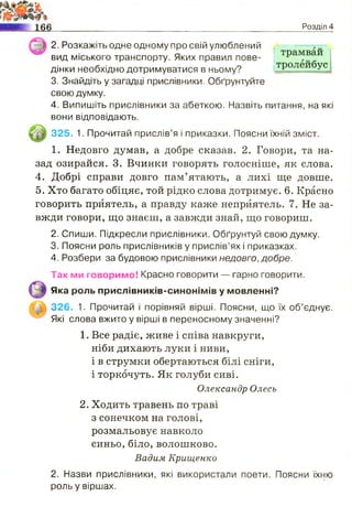 Розділ 4
2. Розкажіть одне одному про свій улюблений -----------
вид міського транспорту. Яких правил пове- | тРамваи
дінки необхідно дотримуватися в ньому? тР°леи0ус
3. Знайдіть у загадці прислівники. Обґрунтуйте
свою думку.
4. Випишіть прислівники за абеткою. Назвіть питання, на які
вони відповідають.
325. 1. Прочитай прислів’я і приказки. Поясни їхній зміст.
1. Недовго думав, а добре сказав. 2. Говори, та на­
зад озирайся. 3. Вчинки говорять голосніше, як слова.
4. Добрі справи довго пам’ятають, а лихі ще довше.
5. Хто багато обіцяє, той рідко слова дотримує. 6. Красно
говорить приятель, а правду каже непрйятель. 7. Не за­
вжди говори, що знаєш, а завжди знай, що говориш.
2. Спиши. Підкресли прислівники. Обґрунтуй свою думку.
3. Поясни роль прислівників у прислів’ях і приказках.
4. Розбери за будовою прислівники недовго, добре.
Так ми говоримо! Красно говорити — гарно говорити.
Яка роль прислівників-синонімів у мовленні?
326. 1. Прочитай і порівняй вірші. Поясни, що їх об’єднує.
Які слова вжито у вірші в переносному значенні?
1. Все радіє, живе і співа навкруги,
ніби дихають луки і ниви,
і в струмки обертаються білі сніги,
і торкочуть. Як голуби сиві.
Олександр Олесь
2. Ходить травень по траві
з сонечком на голові,
розмальовує навколо
синьо, біло, волошково.
Вадим Крищенко
2. Назви прислівники, які використали поети. Поясни їхню
роль у віршах.
 