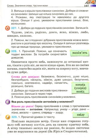 Слово. Значення слова. Частини мови 167
3. Випиши з віршів прислівники-синоніми. Добери зі словни­
ка синонімів і запиши ще кілька синонімів до них.
4. Розкажи, яку ілюстрацію ти намалюєш до другого
вірша. Опиши її усно, уживаючи прислівники синьо, біло,
волошково.
327. 1. Добери до поданих прислівників синоніми. Запиши їх.
Чудово, уміло, радісно, довго, ясно, ніжно, любо,
швидко, казково.
2. Поясни, які з поданих і дібраних прислівників можна вико­
ристати в розповіді про веселку. Склади й запиши розповідь
про це явище природи, уживаючи прислівники.
328. 1. Прочитай. Поясни, що означають
подані вислови. За потреби скористайся
довідкою.
напам ять
вперед
(уперед)
назад
Опинитися просто неба, намокнути до останньої нит­
ки, тікати з усіх ніг, не мати кінця-краю, йти як не своїми
ногами, спати без задніх ніг, жити на широку ногу, вивчи­
ти дуже добре.
Слова для довідки: безмежно, безкінечно, дуже міцно,
безпробудно, наскрізь, зовсім, дуже швидко, безупинно,
повільно, невпевнено, надворі, напам’ять,
розкішно, багато.
2. Добери до поданих висловів прислівники-
синоніми. Запиши їх через тире.
3. Поясни роль прислівників-синонімів у мовленні.
Яка роль прислівників-антонімів у мовленні?
Візьми до уваги! Серед прислівників є слова з протилежним
значенням — антоніми. Наприклад: унизу — угорі, рано —
пізно, весело —сумно, спереду —ззаду.
Ц І 329. 1. Прочитай уривок із тексту.
Повільно надходив вечір. Сонце вже старанно готу­
вало собі вогняну постіль десь на самому краєчку неба.
А вітер тихенько заснув ще раніше, бо жоден листочок
уже не ворушився на дереві (За Юрієм Старостенком).
яттштт.
 