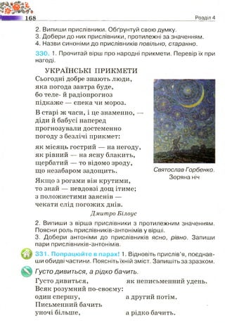 Розділ 4
2. Випиши прислівники. Обґрунтуй свою думку.
3. Добери до них прислівники, протилежні за значенням.
4. Назви синоніми до прислівників повільно, старанно.
330. 1. Прочитай вірш про народні прикмети. Перевір їх при
нагоді.
УКРАЇНСЬКІ ПРИКМЕТИ
Сьогодні добре знають люди,
яка погода завтра буде,
бо теле- й радіопрогноз
підкаже — спека чи мороз.
В старі ж часи, і це знаменно, —
діди й бабусі наперед
прогнозували достеменно
погоду з безлічі прикмет:
як місяць гострий — на негоду,
як рівний — на ясну блакить,
щербатий — то відомо зроду,
що незабаром задощить. Святослав Горбенко.
ст . Зоряна ніч
Якщо з рогами він крутими,
то знай — невдовзі дощ ітиме;
з положистими заяснів —
чекати слід погожих днів.
Дмитро Білоус
2. Випиши з вірша прислівники з протилежним значенням.
Поясни роль прислівників-антонімів у вірші.
3. Добери антоніми до прислівників ясно, рівно. Запиши
пари прислівників-антонімів.
3 3 1. Попрацюйте в парах! 1. Відновіть прислів’я, поєднав­
ши обидві частини. Поясніть їхній зміст. Запишіть за зразком.
Густо д и в и т ь с я , а рідко бачить.
Густо дивиться, як неписьменний удень.
Всяк розумний по-своєму:
один спершу, а другий потім.
Письменний бачить
уночі більше, а рідко бачить.
 
