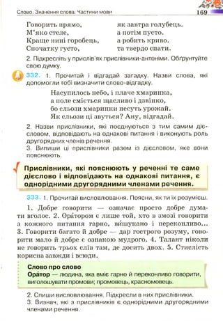 Слово. Значення слова. Частини мови 169
Говорить прямо,
М’яко стеле,
Краще нині горобець,
Спочатку густо,
як завтра голубець,
а потім пусто,
а робить криво,
та твердо спати.
2. Підкресліть у прислів’ях прислівники-антоніми. Обґрунтуйте
свою думку.
332. 1. Прочитай і відгадай загадку. Назви слова, які
допомогли тобі визначити слово-відгадку.
Насупилось небо, і плаче хмаринка,
а поле сміється щасливо і дзвінко,
бо сльози хмаринки несуть урожай.
Як сльози ці звуться? Ану, відгадай.
2. Назви прислівники, які поєднуються з тим самим діє­
словом, відповідають на однакові питання і виконують роль
другорядних членів речення.
3. Випиши ці прислівники разом із дієсловом, яке вони
пояснюють.
Прислівники, які пояснюють у реченні те саме
дієслово і відповідають на однакові питання, є
однорідними другорядними членами речення.
333. 1. Прочитай висловлювання. Поясни, як ти їх розумієш.
1. Добре говорити — означає просто добре дума­
ти вголос. 2. Оратором є лише той, хто в змозі говорити
з кожного питання гарно, вишукано і переконливо...
3. Говорити багато й добре — дар гострого розуму, гово­
рити мало й добре є ознакою мудрого. 4. Талант ніколи
не говорить трьох слів там, де досить двох. 5. Стислість
корисна завжди і всюди.
Слово про слово
Оратор — людина, яка вміє гарно й переконливо говорити,
виголошувати промови; промовець, красномовець.
2. Спиши висловлювання. Підкресли в них прислівники.
3. Визнач, які з прислівників є однорідними другорядними
членами речення.
 