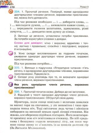 334. 1. Прочитай речення. Поміркуй, якими однорідними
другорядними членами речення, вираженими прислівника­
ми, можна його доповнити.
Під час розмови необхідно ... і ... добирати слова, ...
і ... викладати думки, ... і ... вимовляти кожне слово, ...
і ... передавати голосом запитання, здивування, різні
почуття, ... і ... доводити свою думку до кінця.
2. Запиши це речення, уставляючи потрібні прислівники.
За потреби користуйся словами з довідки.
Слова для довід ки: чітко і виразно; вдумливо і точ­
но; логічно і правильно; спокійно і послідовно; виразно
й інтонаційно.
3. Усно склади висловлювання за поданим початком,
уживаючи однорідні другорядні члени речення, виражені
прислівниками.
Під час розмови потрібно...
335. 1. Випиши з підручника «Літературне читання» п’ять
речень з однорідними другорядними членами, вираженими
прислівниками. Підкресли їх.
2. Склади усну розповідь про те, як визначати однорідні
члени речення, виражені прислівниками.
Яка роль однорідних членів речення, виражених
прислівниками?
336. 1. Прочитай початок казки. Добери до неї заголовок.
2. Відшукай у тексті однорідні другорядні члени речення,
виражені прислівниками. Обґрунтуй свою думку.
Щовечора, коли сонце повільно і величаво ховалося
за високі гори на спочинок, у ліс непомітно і тихо при­
ходила темна ніч. Тоді світлячок ледь чутно і поспіхом
вибирався на високий пеньок край лісової стежини. Він
жваво, але обережно підіймав ліхтарик. Його жовтогаря­
чі промінці всю ніч освітлювали стежину. По ній крадь­
кома і безшумно ходили мешканці лісу, аж поки чер­
воне сонце знову не з’явилось із-за шпилів далеких гір
(За Василем Мельником).
Розділ 4
 