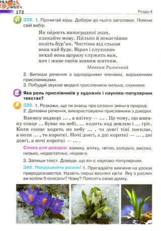 Розділ 4
338. 1. Прочитай вірш. Добери до нього заголовок. Поясни
свій вибір.
Як парость виноградної лози,
плекайте мову. Пильно й ненастанно
політь бур’ян. Чистіша від сльози
вона хай буде. Вірно і слухняно
нехай вона щоразу служить вам,
хоч і живе своїм живим життям.
Максим Рильський
2. Випиши речення з однорідними членами, вираженими
прислівниками.
3. Побудуй звукові моделі прислівників пильно, слухняно.
Яка роль прислівників у художніх і науково-популярних
текстах?
339. 1. Розкажи, що ти знаєш про сезонні зміни в природі.
2. Доповни речення, використовуючи прислівники з довідки.
Взимку надворі ... , а влітку — .... Це тому, що взим­
ку сонце ... буває на небі, ... ходить над землею і ... гріє.
Коли сонце ходить по небу ... , то довгі тіні посилає,
а коли ... , то короткі. Ночі довгі, а дні короткі — ... , дні
довгі, а ночі короткі — ....
Слова для довідки: взимку, влітку, тепло, холодно, високо,
низько, недостатньо, недовго.
3. Запиши текст. Доведи, що він є науково-популярним.
340. Попрацюйте разом! 1. Пригадайте вивчене на уроках
природознавства. Назвіть перші весняні квіти. Яку з рослин
ви хотіли б описати? Чому? Поясніть свою думку.
 