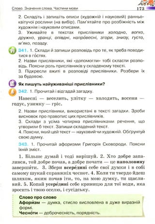 Слово. Значення слова. Частини мови 173
2. Складіть і запишіть описи (художній і науковий) ранньо-
квітучої рослини (на вибір). Пам’ятайте про розбіжність між
художнім і науковим описами.
3. Уживайте в текстах прислівники холодно, вогко,
дружно, уранці, опівдні, напровесні, згори, знизу, густо,
м ’яко, позаду.
341, 1. Склади й запиши розповідь про те, як треба поводи­
тися в гостях.
2. Назви прислівники, які «допомогли» тобі скласти розпо­
відь. Поясни роль прислівників у складеному тексті.
3. Підкресли вжиті в розповіді прислівники. Розбери їх
за будовою.
Як пишуть найуживаніші прислівники?
342, 1. Прочитай і відгадай загадку.
Навесні — веселить, улітку — холодить, восени —
годує, узимку — гріє.
2. Назви прислівники, використані в тексті загадки. Зроби
висновок про правопис цих прислівників.
3. Склади з усіма чотирма прислівниками речення, що
утворили б текст. Запиши складений текст.
4. Поясни, який цей текст — науковий чи художній. Обґрунтуй
свою думку.
343, 1. Прочитай афоризми Григорія Сковороди. Поясни
їхній зміст.
1. Більше думай і тоді вирішуй. 2. Хто добре запа­
лився, той добре почав, а добре почати — це наполовину
завершити. 3. Збери всередині себе свої думки і в собі
самому шукай справжніх чеснот. 4. Коли ти твердо йдеш
шляхом, яким почав іти, то, на мою думку, ти щасли­
вий. 5. Копай усередині себе криницю для тої води, яка
зросить і твою оселю, і сусідську.
Слово про слово
Афоризм — думка, стисло висловлена в дуже виразній
формі.
Чесноти — доброчесність, порядність.
тшяжттжттяшжтмштмжшттшшж :; :: - -
 