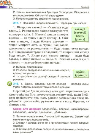 ввечері
(увечері)
вдень
(удень)
2. Спиши висловлювання Григорія Сковороди. Підкресли в
них прислівники. Обґрунтуй свою думку.
3. Поясни правопис виділених прислівників.
344. 1. Прочитай народні прикмети. Перевір їх при нагоді.
1. Вітер дме ввечері — з’явиться вода
вдень. 2. Рання весна обіцяє влітку багато
похмурих днів. 3. Навесні хмари пливуть
високо — на теплу і ясну погоду. 4. Сніг
тане швидко, і вода біжить дружно —
чекай мокрого літа. 5. Туман над водою
довго-довго не розходиться — буде гарна, суха погода.
6. Якщо початок травня холодний, то наприкінці місяця
буде тепло. 7. Якщо гуси летять високо — води буде
багато, а якщо низько — мало. 8. Кажани ввечері густо
літають — завтра буде гарна погода.
2. Випиши прислівники.
3. Розбери за будовою прислівники швидко,
вранці, наприкінці.
4. Із прислівником уранці склади й запиши
речення.
345. 1. Заміни вислови одним словом — прислівником.
У разі потреби використовуй слова з довідки.
Перший раз брати участь у конкурсі; переганяти один
одного під час бігу; повертатися додому тоді, коли й обі­
цяв; повідомити про щось раніше зазначеного часу; пе­
ребувати просто неба; рухатися нога в ногу; берегти, як
зіницю ока.
Слова для довідки: заздалегідь, вперше, наввипередки,
своєчасно, надворі, одночасно, дбайливо.
2. Запиши прислівники. Поясни їхній правопис. Запам’ятай
написання цих прислівників.
3. Склади й запиши речення з прислівниками поволі, вперше,
надворі.
4. З якими дієсловами поєднано ці прислівники у складених
вами реченнях?
_________________________________________________________ Розділ 4
вранці
(уранці)
 