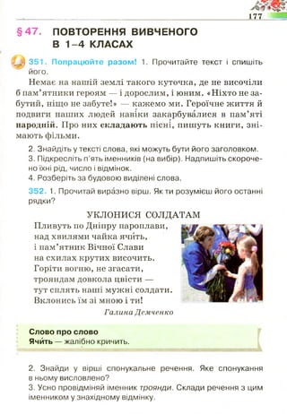 177
§ 4 7 . ПОВТОРЕННЯ ВИВЧЕНОГО
В 1 -4 КЛАСАХ
Щ ш 351. Попрацюйте разом! 1. Прочитайте текст і спишіть
його.
Немає на нашій землі такого куточка, де не височіли
б пам’ятники героям — і дорослим, і юним. «Ніхто не за­
бутий, ніщо не забуте!» — кажемо ми. Героїчне життя й
подвиги наших людей навіки закарбувалися в пам’яті
г
народній. Про них складають пісні, пишуть книги, зні­
мають фільми.
2. Знайдіть у тексті слова, які можуть бути його заголовком.
3. Підкресліть п’ять іменників (на вибір). Надпишіть скороче­
но їхні рід, число і відмінок.
4. Розберіть за будовою виділені слова.
352. 1. Прочитай виразно вірш. Як ти розумієш його останні
рядки?
на схилах крутих височить.
Горіти вогню, не згасати,
трояндам довкола цвісти —
тут сплять наші мужні солдати.
Вклонись їм зі мною і ти!
Галина Демченко
Слово про слово
Янйть — жалібно кричить.
2. Знайди у вірші спонукальне речення. Яке спонукання
в ньому висловлено?
3. Усно провідміняй іменник троянди. Склади речення з цим
іменником у знахідному відмінку.
УКЛОНИСЯ СОЛДАТАМ
Пливуть по Дніпру пароплави,
над хвилями чайка ячйть,
і пам’ятник Вічної Слави
 