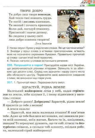 179
ТВОРИ ДОБРО
Ти добро лиш твори повсюди.
Хай тепло твої повнить груди.
Ти посій і доглянь пшеницю.
Ти вкопай і почисть криницю.
Волю дай, погодуй пташину.
Приласкай і навчи дитину.
Бо людина у цьому світі
лиш добро повинна творити!
Леся Іванків
2. Назви звуки і букви у виділених словах. Які це частини мови?
3. Знайди у вірші слова з м’якими приголосними, м’якість
яких не позначено окремими буквами. Правильно прочитай
ці слова і запам’ятай їхній правопис.
4. Познач наголос у словах останнього речення.
356. Попрацюйте в парах! Пригадайте назви міст України,
що розпочинаються різними літерами. Запишіть їх за абет­
кою (до десяти слів). Серед них зазначте і назву свого міста
або обласного центру. Порівняйте своє виконання завдання
з тими, які виконали інші пари учнів.
357. 1. Прочитай текст. Перекажи його зміст.
ЗДРАСТУЙ, РІДНА ЗЕМЛЕ!
Маленький жайворонок літав у небі, падав стрімго­
лов на землю, ніби цілував її, і знову підносився у висо­
чінь і співав:
— Доброго ранку! Добридень! Здрастуй, рідна земле!
Я прилетів до тебе з весною!
А земля казала:
— Здрастуй, моя мила маленька пташко! Я пам’ятаю
тебе. Адже це тебе боялися всі комахи, які заважали рос­
ти моїй пшениці, моїм житам. Багато ти їх, шкідливих,
знищив! То нерозумні думають, що ти собі літаєш та без­
турботно співаєш, а скільки тобі клопоту, скільки робо­
ти, маленький сірий жайворонку!
 