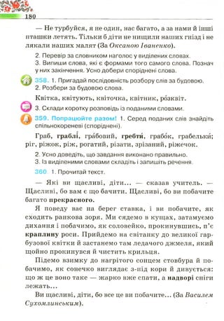 — Не турбуйся, я не один, нас багато, а за нами й інші
пташки летять. Тільки б діти не нищили наших гнізд і не
лякали наших малят (За Оксаною Іваненко).
2. Перевір за словником наголос у виділених словах.
3. Випиши слова, які є формами того самого слова. Познач
у них закінчення. Усно добери споріднені слова.
358. 1. Пригадай послідовність розбору слів за будовою.
2. Розбери за будовою слова.
Квітка, квітують, квіточка, квітник, розквіт.
3. Склади коротку розповідь із поданими словами.
359. Попрацюйте разом! 1. Серед поданих слів знайдіть
спільнокореневі (споріднені).
Граб, граблі, грабовий, гребти, грабок, грабельки;
ріг, ріжок, ріж, рогатий, різати, зрізаний, ріжечок.
2. Усно доведіть, що завдання виконано правильно.
3. Із виділеними словами складіть і запишіть речення.
360. 1. Прочитай текст.
— Які ви щасливі, діти... — сказав учитель. —
Щасливі, бо вам є що бачити. Щасливі, бо ви побачите
багато прекрасного.
Я поведу вас на берег ставка, і ви побачите, як
сходить ранкова зоря. Ми сядемо в кущах, затамуємо
дихання і побачимо, як соловейко, прокинувшись, п’є
краплину роси. Прийдемо на світанку до великої гар­
бузової квітки й застанемо там ледачого джмеля, який
щойно прокинувся й чистить крильця.
Підемо взимку до нагрітого сонцем стовбура й по­
бачимо, як сонечко виглядає з-під кори й дивується:
що ж це воно таке — жарко вже спати, а надворі сніги
лежать...
Ви щасливі, діти, бо все це ви побачите... (ЗаВасилем
Сухомлинським).
 