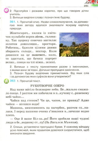 181
2. Підготуйся і розкажи коротко, про що говорив дітям
учитель.
3. Випиши виділені слова і познач їхню будову.
361. 1. Прочитай опис. Назви словосполучення, за допомо­
гою яких автору вдалося змалювати яскраву картину
природи.
Жовтогаряч.. килим із квіто- шяяшшшшк
чок кульбаби вкрив лісов.. галяви- Иг
ну. Так щороку сонечко вистеляє
золотом довколишн.. простори.
Роботящ.. бджоли цілими днями
збирають солодк.. нектар. Коли
дивишся на це золотист., коло,
то здається, що бачиш портрет
велик.. сонця на тлі ніжн.. зелені.
2. Випиши з тексту прикметники разом з іменниками,
з якими вони зв’язані. Допиши пропущені закінчення.
3. Познач будову виділених прикметників. Від яких слів
і за допомогою яких суфіксів вони утворилися?
362. 1. Прочитай текст.
РУКОТВОРНЕ ОЗЕРО
Над нами висіло безхмарне небо. Бе..жально смажи­
ло сонце. І раптом ми побачили в п..кучому серпневому
небі чайок...
Чайки над степом? Чи це, часом, не привид? Адже
чайки — вісники води!
Машина, вихопившись на пагорбок, раптом спини­
лася. І перед нашими очима з’явилося в..личезне водне
плесо.
— Оце й наше Біл-оз..ро! Його зробили наші чудові
люди в безводному ст..пу! (За Василем Минком).
2. Спиши, уставляючи пропущені букви. У кожному випадку
усно пояснюй, яким правилом довелося скористатися, щоб
виконати завдання.
 