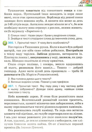 183
Тушканчик ховається від спекотного сонця в гли­
боких норах. Пустельний їжак виходить із нори лише
вночі, коли стає прохолодніше. Верблюда від денної спеки
захищає його вовняна шуба. А випити він може за день
до 140 літрів води. Антилопа мендес ніколи не п’є, бо всю
необхідну вологу вона отримує з рослин, якими живить­
ся (Із журналу «Барвінок»).
2. Спиши текст. Назви звуки і букви у виділених словах.
3. Знайди в тексті споріднені слова до іменників спека, день.
366. 1. Прочитай текст. У чому його особливість?
Усе горіло в Тишкових руках. Коли в нього був добрий
настрій, так усе ніби само собою робилося. Пострибали
в теплу воду тарілки. Забігав рушник, витираючи їх.
Плигнула ложка і, викупавшись у воді, засяяла, як дзер­
кало. Швидко позлітали зі столу крихітки.
Стало сторч полінце, і сокира, весело вдарившись
об нього, розколола його навпіл... Тишко — добрий
господар. Адже мати цілий день працювала — треба їй
допомагати (За Марією Романівською).
2. Яка головна думка цього тексту?
3. Випиши виділені слова. Познач у них префікси.
|У | 367. 1. Прочитай текст. Яку пору року і яку частину доби
в ньому зображено? Доведи свою думку, навівши слова
і вислови з тексту.
Небо пломеніє зорею. Я стою біля розквітлого поля
конюшини. Велетенський розмаїтий килим тремтить,
переливається, щомиті міняючи своє забарвлення, ніби в
ньому переливаються тисячі різнокольорових камінців.
Ось розсипались голубі камінці. Та ледь око встигло
вловити той відтінок, як голубе перетворилося на лілове.
І ось уже немає рожевого: усе поле охоплене полум’ям.
А там, удалині, де земля зливається з небокраєм, сяє слі­
пучим блиском золота кайма. От-от з’явиться перший
промінь (За Ів а н о м Ц ю пою ).
 