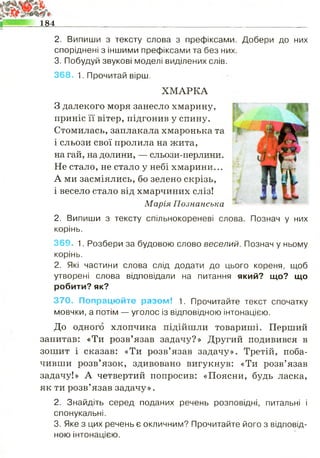 184______________________________________________________
2. Випиши з тексту слова з префіксами. Добери до них
споріднені з іншими префіксами та без них.
3. Побудуй звукові моделі виділених слів.
368. 1. Прочитай вірш.
ХМАРКА
З далекого моря занесло хмарину,
приніс її вітер, підгонив у спину.
Стомилась, заплакала хмаронька та
і сльози свої пролила на жита,
на гай, на долини, — сльози-перлини.
Не стало, не стало у небі хмарини...
А ми засміялись, бо зелено скрізь,
і весело стало від хмарчиних сліз!
Марія Познанська
2. Випиши з тексту спільнокореневі слова. Познач у них
корінь.
369. 1. Розбери за будовою слово веселий. Познач у ньому
корінь.
2. Які частини слова слід додати до цього кореня, щоб
утворені слова відповідали на питання який? що? що
робити? як?
370. Попрацюйте разом! 1. Прочитайте текст спочатку
мовчки, а потім — уголос із відповідною інтонацією.
До одного хлопчика підійшли товариші. Перший
запитав: «Ти розв’язав задачу?» Другий подивився в
зошит і сказав: «Ти розв’язав задачу». Третій, поба­
чивши розв’язок, здивовано вигукнув: «Ти розв’язав
задачу!» А четвертий попросив: «Поясни, будь ласка,
як ти розв’язав задачу».
2. Знайдіть серед поданих речень розповідні, питальні і
спонукальні.
3. Яке з цих речень є окличним? Прочитайте його з відповід­
ною інтонацією.
 