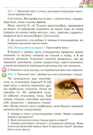 185
371. 1. Прочитай текст і спиши, дописуючи пропущені закін­
чення прикметників,
І ліс стоїть. Він затих під палюч.. гнітом літн.. півдня.
Здається, нема в ньому життя.
Нема життя! О, ні! Тільки прислухайся, придивися
до нього. А найкраще подивись на нього тоді, як вітер
ударить по ньому своїм могутн.. сиз.. крилом, ударить і
зворухне його всього (Борис Грінченко).
2. До виділених слів добери й запиши спільнокореневі, які
належать до різних частин мови.
372. Попрацюйте в парах! 1. Прочитайте текст.
В Іспанії з давніх часів утвердилося правило: знаки
питання та оклику ставити не тільки в кінці, а й на
початку речення. Іспанські вчителі вважають, що ця
традиція допомагає учням заздалегідь зорієнтуватися,
з якою інтонацією вимовляти речення під час читання.
( р 2. Розкажіть одне одному, чи подобається вам таке правило.
|^ || 373. 1. Прочитай текст. Добери до нього заголовок і спиши.
Чи доводилося вам спостері­
гати за пташками навесні? О ційг
порі року в наших пернатих дру­
зів найбільше клопотів. Отож не
лякайте їх. Не здіймайте гала­
су поблизу пташиних гнізд. Хай
кожна пташка спокійно мостить
собі гніздечко і виводить пташе­
нят. Якщо птахів часто турбувати, вони будуть змушені
змінити місце гніздування.
2. Знайди в тексті спільнокореневі слова. Якими словами
можна їх доповнити?
3. Який синонім до слова пташки ужито в тексті?
4. Знайди розповідні, питальні і спонукальні речення. Яким
окличним реченням можна було б закінчити текст? Запиши
його в кінці тексту.
 