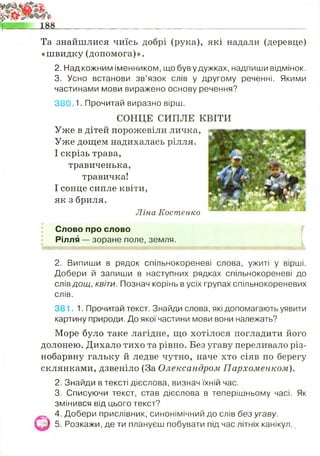 Слово про слово
Рілля — зоране поле, земля.
2. Випиши в рядок спільнокореневі слова, ужиті у вірші.
Добери й запиши в наступних рядках спільнокореневі до
сгівдощ, квіти. Познач корінь в усіх групах спільнокореневих
слів.
381. 1. Прочитай текст. Знайди слова, які допомагають уявити
картину природи. До якої частини мови вони належать?
Море було таке лагідне, що хотілося погладити його
долонею. Дихало тихо та рівно. Без угаву переливало різ­
нобарвну гальку й ледве чутно, наче хто сіяв по берегу
склянками, дзвеніло (За Олександром Пархоменком).
2. Знайди в тексті дієслова, визнач їхній час.
3. Списуючи текст, став дієслова в теперішньому часі. Як
змінився від цього текст?
4. Добери прислівник, синонімічний до слів без угаву.
^ 5. Розкажи, де ти плануєш побувати під час літніх канікул.
Та знайшлися чиїсь добрі (рука), які надали (деревце)
«швидку (допомога)».
2. Над кожним іменником, що був у дужках, надпиши відмінок.
3. Усно встанови зв’язок слів у другому реченні. Якими
частинами мови виражено основу речення?
380 1. Прочитай виразно вірш.
СОНЦЕ СИПЛЕ КВІТИ
Уже в дітей порожевіли личка,
Уже дощем надихалась рілля.
І скрізь трава,
травиченька,
травичка!
І сонце сипле квіти,
як з бриля.
Ліна Костенко
 