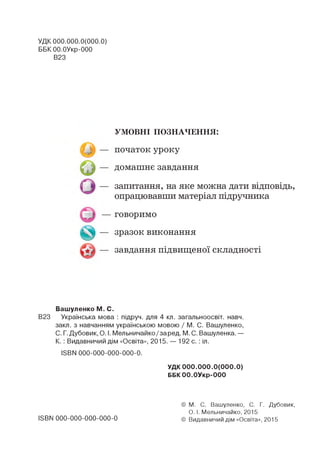 УДК 000.000.0(000.0)
ББК ОО.ОУкр-ООО
В23
УМОВНІ ПОЗНАЧЕННЯ:
початок уроку
домашнє завдання
запитання, на яке можна дати відповідь,
опрацювавши матеріал підручника
говоримо
зразок виконання
завдання підвищеної складності
Вашуленко М. С.
В23 Українська мова : підруч. для 4 кп. загальноосвіт. навч.
закп. з навчанням українською мовою / М. С. Вашуленко,
С. Г. Дубовик, О. І. Мельничайко/заред. М. С. Вашуленка. —
К. : Видавничий дім «Освіта», 2015. — 192 с. : іл.
ІЄВИ000-000-000-000-0.
УДК 000.000.0(000.0)
ББК ОО.ОУкр-ООО
1ЭВЫ 000-000-000-000-0
© М. С. Вашуленко, С. Г. Дубовик,
О. І. Мельничайко, 2015
© Видавничий дім «Освіта», 2015
 