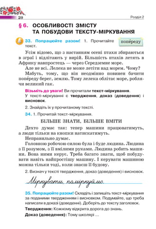 2 0 Розділ 2
§ 6 . ОСОБЛИВОСТІ ЗМІСТУ
ТА ПОБУДОВИ ТЕКСТУ-МІРКУВАННЯ
попереду33. Попрацюйте разом! 1. Прочитайте
текст.
Усім відомо, що з настанням осені птахи збираються
в зграї і відлітають у вирій. Більшість птахів летять в
Африку навпростець — через Середземне море.
Але не всі. Лелека не може летіти над морем. Чому?
Мабуть, тому, що він неодмінно повинен бачити
попереду берег, землю. Тому лелека облітає море, робля­
чи великий гак.
Візьміть до уваги! Ви прочитали текст-міркування.
У тексті-міркуванні є твердження, доказ (доведення) і
висновок.
2. Знайдіть їх у прочитаному тексті.
34. 1. Прочитай текст-міркування.
БІЛЬШЕ ЗНАТИ, БІЛЬШЕ ВМІТИ
Дехто думає так: тепер машини працюватимуть,
а люди тільки на кнопки натискатимуть.
Неправильно думає.
Головною робочою силою була і буде людина. Людина
з її розумом, з її вмілими руками. Людина робить маши­
ни. Вона ними керує. Треба багато знати, щоб побуду­
вати навіть найпростішу машину. І керувати машиною
можна тільки тоді, коли знаєш її будову.
2. Визнач у тексті твердження, доказ (доведення) і висновок.
П уС и М ^Ш А ^ІМ Л ._____________________
35. Попрацюйте разом! Складіть і запишіть текст-міркування
за поданими твердженням і висновком. Подумайте, що треба
написати в доказі (доведенні). Доберіть до тексту заголовок.
Твердження: Кожному відкрита дорога до знань.
Доказ (доведення): Тому школярі ...
 