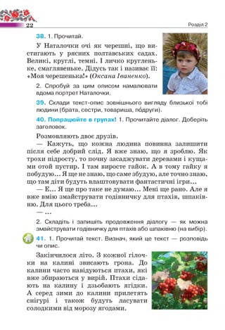 2 2 Розділ 2
38. 1. Прочитай.
У Наталочки очі як черешні, що ви­
стигають у рясних полтавських садах.
Великі, круглі, темні. І личко круглень­
ке, смаглявеньке. Дідусь так і називає її:
«Моя черешенька!» (ОксанаІваненко).
2. Спробуй за цим описом намалювати
вдома портрет Наталочки.
39. Склади текст-опис зовнішнього вигляду близької тобі
людини (брата, сестри, товариша, подруги).
40. Попрацюйте в групах! 1. Прочитайте діалог. Доберіть
заголовок.
Розмовляють двоє друзів.
— Кажуть, що кожна людина повинна залишити
після себе добрий слід. Я вже знаю, що я зроблю. Як
трохи підросту, то почну засаджувати деревами і куща­
ми отой пустир. І там виросте гайок. А в тому гайку я
побудую... Я ще не знаю, що саме збудую, але точно знаю,
що там діти будуть влаштовувати фантастичні ігри...
— Е... Я ще про таке не думаю... Мені ще рано. Але я
вже вмію змайструвати годівничку для птахів, шпаків­
ню. Для цього треба...
2. Складіть і запишіть продовження діалогу — як можна
змайструвати годівничку для птахів або шпаківню (на вибір).
41. 1. Прочитай текст. Визнач, який це текст — розповідь
чи опис.
Закінчилося літо. З кожної гілоч­
ки на калині звисають грона. До
калини часто навідуються птахи, які
вже збираються у вирій. Птахи сіда­
ють на калину і дзьобають ягідки.
А серед зими до калини прилетять
снігурі і також будуть ласувати
солодкими від морозу ягодами.
 