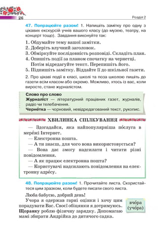 Розділ 2
47. Попрацюйте разом! 1. Напишіть замітку про одну з
цікавих екскурсій учнів вашого класу (до музею, театру, на
концерт тощо). Завдання виконуйте так:
1. Обдумайте тему вашої замітки.
2. Доберіть влучний заголовок.
3. Обміркуйте послідовність розповіді. Складіть план.
4. Опишіть події за планом спочатку на чернетці.
Потім відредагуйте текст. Перепишіть його.
5. Підпишіть замітку. Віддайте її до шкільної газети.
2. Про цікаві події в класі, школі та поза школою пишіть до
газети всім класом або окремо. Можливо, хтось із вас, коли
виросте, стане журналістом.
Слово про слово
Журналіст — літературний працівник газет, журналів,
радіо чи телебачення.
Чернетка — чорновий, невідредагований текст, рукопис.
ш ш ш ш х в и л и н к а с п іл к у в а н н я ттттт
— Здогадайся, яка найпопулярніша послуга в
мережі Інтернет.
— Електронна пошта.
— А ти знаєш, для чого вона використовується?
— Вона дає змогу надсилати і читати різні
повідомлення.
— А як працює електронна пошта?
— Користувачі надсилають повідомлення на елек­
тронну адресу.
48. Попрацюйте разом! 1. Прочитайте листа. Скористай­
теся цим зразком, коли будете писати свого листа.
Люба бабусю, добрий день!
Учора я одержав гарні оцінки і хочу цим
порадувати Вас. Своєї обіцянки я дотримуюсь.
Щоранку роблю фізичну зарядку. Допомагаю
мамі збирати Андрійка до дитячого садка.
вчора
(учора)
 