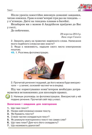 Текст 2 7
Після уроків самостійно виконую домашні завдання,
читаю книжки. Граю в комп’ютерні ігри раз на тиждень —
у п’ятницю. Двічі на тиждень плаваю в басейні.
Незабаром ми з мамою й Андрійком приїдемо до Вас
у гості.
До побачення.
29 вересня 2014 р.
Ваш онук Сашко
2. Зверніть увагу на правопис виділеного слова. Написання
якого подібного слова ви вже знаєте?
3. Якщо є можливість, надішли свого листа електронною
поштою.
49. 1. Розглянь фотоілюстрацію.
2. Прочитай речення і подумай, де його можна буде викорис­
тати — у зачині, основній частині чи в кінцівці.
Під час користування комп’ютером необхідно дотри­
муватися встановлених для школярів правил.
3. Напиши розповідь за фотоілюстрацією. Використай у ній
подане речення. Прочитай свій твір у класі.
Запитання і завдання для повторення
1. Що таке текст?
2. Назви найголовніші ознаки тексту.
3. Які бувають тексти?
4. З яких частин складається текст?
5. Як уникнути повторення в тексті тих самих слів?
6. Що таке план? Для чого його складають?
7. Що називають діалогом?
 