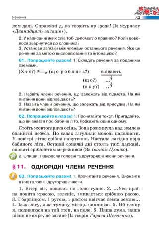 Речення м
лом далі. Справжні д..ва творить пр..рода! (Із журналу
«Дванадцять місяців»).
2. У написанні яких слів тобі допомогло правило? Коли дове­
лося звернутися до словника?
3. Установи зв’язки між членами останнього речення. Яке це
речення за метою висловлювання та інтонацією?
61. Попрацюйте разом! 1. Складіть речення за поданими
схемами.
(X т о?) < > (щ о р о б л я т ь?) співають
(щ о?)
(я к у ?) ...^
2. Назвіть члени речення, що залежать від підмета. На які
питання вони відповідають?
3. Назвіть члени речення, що залежать від присудка. На які
питання вони відповідають?
62. Попрацюйте в парах! 1. Прочитайте текст. Пригадайте,
що ви знаєте про бабине літо. Розкажіть одне одному.
Стоїть жовтогаряча осінь. Вона розкинула над землею
блакитні небеса. По садах загуляли молоді падолисти.
У повітрі літає срібна павутиння. Настала лагідна пора
бабиного літа. Останні сонячні дні стоять такі ласкаві,
оповиті сріблястим мереживом (За Іваном Цюпою).
2. Спиши. Підкресли головні та другорядні члени речення.
§ 1 1 . ОДНОРІДНІ ЧЛЕНИ РЕЧЕННЯ
63. Попрацюйте разом! 1. Прочитайте речення. Визначте
в них головні і другорядні члени.
1. Вітер віє, повіває, по полю гуляє. 2. ...Уся краї­
на повита красою, зеленіє, вмивається срібною росою.
3. І барвінком, і рутою, і рястом квітчає весна землю...
4. Із-за лісу, з-за туману місяць випливає. 5. Ой гляну
я, подивлюся на той степ, на поле. 6. Наша дума, наша
пісня не вмре, не загине (Із творів Тараса Шевченка).
 