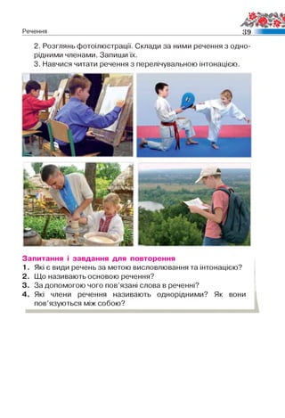 Речення ш
2. Розглянь фотоілюстрації. Склади за ними речення з одно­
рідними членами. Запиши їх.
3. Навчися читати речення з перелічувальною інтонацією.
Запитання і завдання для повторення
1. Які є види речень за метою висловлювання та інтонацією?
2. Що називають основою речення?
3. За допомогою чого пов’язані слова в реченні?
4. Які члени речення називають однорідними? Як вони
пов’язуються між собою?
 