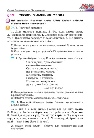 Слово. Значення слова. Частини мови 41
§ 13. СЛОВО. ЗНАЧЕННЯ СЛОВА
Які лексичні значення може мати слово? Скільки
значень може мати слово?
74. 1. Прочитай прислів’я.
1. Діло майстра величає. 2. Без діла слабіє сила.
3. Чесне діло роби сміло. 4. Слово без діла нічого не вар­
те. 5. На охочого робочого діло знайдеться. 6. Не дивись
на чоловіка, а дивись на його діло.
2. Назви слова, ужиті в переносному значенні. Поясни, як ти
їх розумієш.
3. Спиши перше і друге прислів’я. Підкресли головні члени
речення.
75. 1. Прочитай вірш-пораду. Поясни значення слова голова.
Як говориш, будь обачним:
є слова багатозначні.
Ось вам відповідь жива:
що то значить голова.
Має голову людина,
і тварина, і пташина.
Голова — це керівник,
дуже цінний працівник.
Дмитро Білоус
2. Склади і запиши речення зі словом голова, уживаючи його
в різних значеннях.
3. Побудуй звукові моделі слів ц ін н и й , працівник.
76. 1. Прочитай віршовані рядки. Поясни, що означають
виділені слова.
1. Якщо є у тебе мати, будеш все на світі мати.
2. Якщо зійшов на берег ти, то треба землю берегти.
3. Зима буває раз на рік, її я лютою нарік. 4. Я тягнув на
гору віз, а згори мене він віз. 5. У садочку ріс ірис, а на
полі — мак і рис (Ігор Січовик).
2. Поділи слова земля і берегти для переносу різними
способами.
 