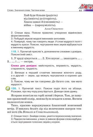Слово. Значення слова. Частини мови 61
Хай буде більше (радість)
від (юність) до (старість).
Хвала одвазі й (сміливість) —
війна — (зарозумілість).
Алла Свашенко
2. Спиши вірш. Поясни правопис утворених відмінкових
форм іменників.
3. Побудуй звукові моделі іменників-антонімів.
4. Поміркуй, чому так говорять люди: У слові мудрості політ і
мудрість краси. Поясни, чергування яких звуків відбувається
в іменнику мудрість.
119. 1. Прочитай прислів’я, доповнюючи словами з довідки.
Поясни їхній зміст.
1. У труді цінується .... 2. Хто шукає ... знаходить ....
З і ... — сестри.
Слова для довідки: майстерність, вправність, мудрість,
старанність, трудність.
2. Випиши в перший стовпчик іменники жіночого роду,
а в другий — звуки, що можуть чергуватися в коренях цих
слів.
3. Поясни, чому ми так говоримо: Де багато слів, там мало
мудрості.
120. 1. Прочитай текст. Поясни поділ його на абзаци.
Розкажи, про яку пору року йдеться. Доведи свою думку.
Яскраво жовтіли на горбі ясени і берези. Там, де пану­
вав оранжевий колір, можна було вгадати клени. Вогнем
палахкотіли осики.
Тихо, красиво народжувався блакитний жовтневий
вечір. З’явилось безліч зір під величезним шатром тем­
ної ночі (За Віталієм Севастьяновым).
2. Спиши текст. Знайди слова, ужиті в переносному значенні.
3. Підкресли іменники, у яких зі зміною форми слова відбува­
ється чергування голосних звуків у корені.
 