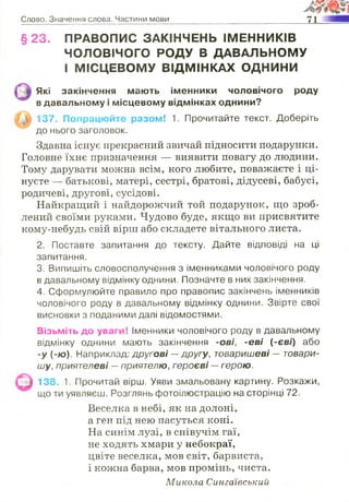 Слово. Значення слова. Частини мови 71
§ 2 3 . ПРАВОПИС ЗАКІНЧЕНЬ ІМЕННИКІВ
ЧОЛОВІЧОГО РОДУ В ДАВАЛЬНОМУ
і МІСЦЕВОМУ ВІДМІНКАХ ОДНИНИ
Які закінчення мають іменники чоловічого роду
в давальному і місцевому відмінках однини?
137. Попрацюйте разом! 1. Прочитайте текст. Доберіть
до нього заголовок.
Здавна існує прекрасний звичай підносити подарунки.
Головне їхнє призначення — виявити повагу до людини.
Тому дарувати можна всім, кого любите, поважаєте і ці­
нуєте — батькові, матері, сестрі, братові, дідусеві, бабусі,
родичеві, другові, сусідові.
Найкращий і найдорожчий той подарунок, що зроб­
лений своїми руками. Чудово буде, якщо ви присвятите
кому-небудь свій вірш або складете вітального листа.
2. Поставте запитання до тексту. Дайте відповіді на ці
запитання.
3. Випишіть словосполучення з іменниками чоловічого роду
в давальному відмінку однини. Позначте в них закінчення.
4. Сформулюйте правило про правопис закінчень іменників
чоловічого роду в давальному відмінку однини. Звірте свої
висновки з поданими далі відомостями.
Візьміть до уваги! Іменники чоловічого роду в давальному
відмінку однини мають закінчення -ові, -е ві (-єві) або
-у (-ю). Наприклад: другові —другу, товаришеві — товари­
шу, приятелеві —приятелю, героєві —герою.
138. 1. Прочитай вірш. Уяви змальовану картину. Розкажи,
що ти уявляєш. Розглянь фотоілюстрацію на сторінці 72.
Веселка в небі, як на долоні,
а ген під нею пасуться коні.
На синім лузі, в співучім гаї,
не ходять хмари у небокраї,
цвіте веселка, мов світ, барвиста,
і кожна барва, мов промінь, чиста.
Микола Сингаївський
 