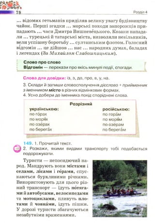 Розділ 4
... відомих гетьманів приділяв велику увагу будівництву
чайок. Перші згадки ... морські походи запорожців при­
падають ... часи Дмитра Вишневёцького. Козаки напада­
ли ... турецькі й татарські міста, визволяли невільників,
вели успішну боротьбу ... султанським флотом. Голосний
відгомін ... це дійшов ... нас ... народних думах, баладах
і легендах (За Михайлом Слабошпицьким).
Слово про слово
Відгомін — перекази про якісь минулі події, спогади.
Слова для довідки: із, з, до, про, в, у, на.
3. Склади й запиши словосполучення дієслово + прийменник
з іменником місто в різних відмінкових формах.
4. Усно добери до іменника похід споріднені слова.
українською:
Розрізняй
російською:
по горах по горам
по морях по морям
по озерах по озёрам
по берегах по берегам
149. 1. Прочитай текст.
2. Розкажи, якими видами транспорту тобі подобається
подорожувати.
Туристи — непосидючий на­
род. Мандрують вони містами і
селами, лісами і горами, спус­
каються бурхливими річками.
Використовують для цього різ­
ний транспорт — їдуть потяга­
ми й автобусами, велосипедами
та мотоциклами, пливуть пло­
тами й човнами, ідуть пішки.
У дорозі туристи збагачуються
незабутніми враженнями.
 