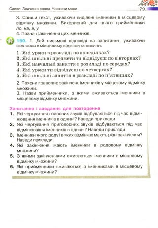 Слово. Значення слова. Частини мови 79
3. Спиши текст, уживаючи виділені іменники в місцевому
відмінку множини. Використай для цього прийменники
по, на, в, у.
4. Познач закінчення цих іменників.
іменники в місцевому відмінку множини.
1. Які уроки в розкладі по понеділках?
2. Які шкільні предмети ти відвідуєш по вівторках?
3. Які навчальні заняття в розкладі по середах?
4. Які уроки ти відвідуєш по четвергах?
5. Які шкільні заняття в розкладі по п’ятницях?
2. Поясни правопис закінчень іменників у місцевому відмінку
множини.
3. Назви прийменники, з якими вживаються іменники в
місцевому відмінку множини.
Запитання і завдання для повторення
1. Які чергування голосних звуків відбуваються під час відмі­
нювання іменників в однині? Наведи приклади.
2. Які чергування приголосних звуків відбуваються під час
відмінювання іменників в однині? Наведи приклади.
3. Іменники якого роду і в яких відмінках мають різні закінчення?
Наведи приклади.
4. Які закінчення мають іменники в родовому відмінку
множини?
5. З якими закінченнями вживаються іменники в місцевому
відмінку множини?
6. Які прийменники вживаються з іменниками в місцевому
відмінку множини?
" Г Ж ?л-Г)Єі г-:- <£* '.ЗЕлЯ
1. Дай письмові відповіді на запитання, уживаючи
 