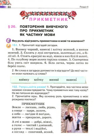 2=•?
Розділ 4
П Р И К М Е Т Н И К
§ 2 6 . ПОВТОРЕННЯ ВИВЧЕНОГО
ПРО ПРИКМЕТНИК
ЯК ЧАСТИНУ МОВИ
Яку роль відіграють прикметники в мові та мовленні?
Ы§§ 151. 1. Прочитай і відгадай загадки.
1. Взимку чорний, навесні і влітку зелений, а восени
жовтий. 2. Сплять у лузі сестрички, золотенькі очі, а бі­
лії вії. 3. Стоять красуні на воді, вінки в них білі й золоті.
4. По голубому морю золота тарілка плаває. 5. Скатертина
біла увесь світ накрила. 6. Біла латка, чорна латка по
березі скаче.
2. Які слова в загадках допомогли їх відгадати? До якої части­
ни мови належать ці слова?
152. Попрацюйте разом! 1. Пригадайте, яка частина мови
називає ознаки предметів. Чому прикметник має таку назву?
На які питання він відповідає?
2. Прочитайте вірш. Яку основну роль прикметника в мові
розкрила поетеса?
ПРИКМЕТНИК
Земля — ласкава, люба, рідна,
а сонце — щире, золоте,
а небо — лагідне й погідне,
життя — прекрасне, дороге.
А очі в мами — добрі, ніжні,
а голос — чистий і дзвінкий,
а руки — теплі і надійні,
а погляд — сонячний, ясний.
 