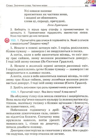 Слово. Значення слова. Частини мови 81
Усі ознаки називає
прикметник як частина мови,
і жодної не обминають
слова ці, справді, пречудові.
Леся Лужецька
3. Виберіть із вірша одну строфу з прикметниками та
запишіть її. Прикметники підкресліть хвилястою лінією.
Усно поставте до них питання.
153. 1. Прочитайте два описи й порівняйте їх. Який із описів
є виразнішим? Завдяки чому?
1. Неначе в повені затонув світ. І скрізь розіллялось
біливо туману — завмерло і не зворухнеться в полях.
А потім, коли в небо викотиться місяць, то сніг зно­
ву грає сяйвом, знову молоком розливається довкруг.
І тоді іній знову оживає (За Євгеном Гуцалом).
2. Неначе в молочній повені затонув ранковий світ.
І скрізь розіллялось густе біливо туману — завмерло і не
зворухнеться в зимових полях.
А потім, коли в небо викотиться повний місяць, то сніг
знову грає білим сяйвом, знову холодним молоком розли­
вається довкруг. І тоді іній знову оживає (Євген Гуцало).
2. Зробіть висновок про роль прикметників у мовленні.
154. 1. Прочитай текст. Яка його тема? А яка мета?
На яблуневу гілку сіла весела синичка і зацвірінчала.
Вона мала пір’ячко синього кольору із зеленкуватим від­
тінком, маленьку голівку з білими щічками і блискучі,
як намистинки, очі.
Побачивши годівничку з дріб­
ненькими шматочками сала, синич­
ка підлетіла ближче. Спочатку вона
кружляла навколо, потім урешті
наважилась і, сівши на дощечку,
почала дзьобати поживу.
Дмитрик спостерігав за синичкою у вікно. Він з радіс­
тю подумав, що тепер пташка не загине.
 