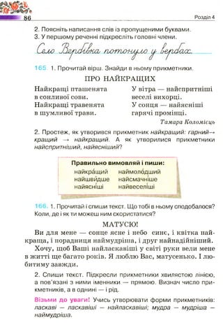 N
і
_Розділ 4
2. Поясніть написання слів із пропущеними буквами.
3. У першому реченні підкресліть головні члени.
Сало гютош^лю ^ Іе^а/Іауос.
165. 1. Прочитай вірш. Знайди в ньому прикметники.
ПРО НАЙКРАЩИХ
Найкращі пташенята У вітра — найспритніші
в сонливої сови. веселі вихорці.
Найкращі травенята У сонця — найясніші
в шумливої трави. гарячі промінці.
Тамара Коломієць
2. Простеж, як утворився прикметник найкращ ий: гарний—>
кращ ий —► найкращий. А як утворилися прикметники
найспритніший, найясніш ий?
Правильно вимовляй і пиши:
найкращий
найшвидше
найясніші
наимолодшии
найсмачніше
найвеселіші
1. Прочитай і спиши текст. Що тобі в ньому сподобалося?
Коли, де і як ти можеш ним скористатися?
МАТУСЮ!
Ви для мене — сонце ясне і небо синє, і квітка най­
краща, і порадниця наймудріша, і друг найнадійніший.
Хочу, щоб Ваші найласкавіші у світі руки вели мене
в житті ще багато років. Я люблю Вас, матусенько. І лю­
битиму завжди.
2. Спиши текст. Підкресли прикметники хвилястою лінією,
а пов’язані з ними іменники — прямою. Визнач число при­
кметників, а в однині — і рід.
Візьми до уваги! Учись утворювати форми прикметників:
ласкаві — ласкавіш і — найласкавіші; мудра — мудріша —
наймудріша.
 