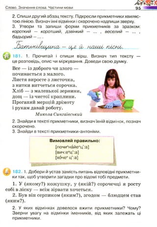 Слово. Значення слова. Частини мови м
2. Спиши другий абзац тексту. Підкресли прикметники хвиляс­
тою лінією. Визнач їхні відмінки і скорочено надпиши зверху.
3. Утвори та запиши форми прикметників за зразком:
короткий — коротший, дзвінкий — ... , веселий — ... ,
бадьорий — .
181. 1. Прочитай і спиши вірш. Визнач тип тексту —
це розповідь, опис чи міркування. Доведи свою думку.
Все — із доброго чи злого —
починається з малого.
Листя виросте з листочка,
з нитки витчеться сорочка.
Хліб — з маленької зернини,
2. Знайди в тексті прикметники, визнач їхній відмінок, познач
скорочено.
3. Знайди в тексті прикметники-антоніми.
182 1. Добери й устав замість питань відповідні прикметни­
ки так, щоб утворити загадки про відомі тобі предмети.
1. У (якому?) кожушку, у (якій?) сорочечці я росту
собі в ліску — всім зірвати хочеться.
2. Був він серпиком (яким?), згодом — блюдцем став
(яким?).
2. У яких відмінках довелося вжити прикметники? Чому?
Зверни увагу на відмінки іменників, від яких залежать ці
прикметники.
і рукам давай роботу.
Микола Сингаівський
дощ — із чистої краплини.
Проганяй мерщій дрімоту
Вимовляй правильно:
[почиенайеиц':а]
[вич:еиц':а]
[хочеиц':а]
 