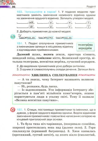 «ъ
96 Розділ 4
183. Попрацюйте в парах! 1. У поданих моделях при­
кметників замініть закінчення називного відмінка однини
на закінчення орудного відмінка. Запишіть утворені моделі.
1ий , 1 1а , і і е , 1 1 і
1 1 5 1-----------1ій 5 1----------- і я > і----------- 1є і
телеграма
аеродром
2. Доберіть прикметник до кожної моделі.
Умітиму, 'ішуттю, чм^слшму;.
184 1. Подані сполучення прикметників
з іменниками запиши в місцевому відмінку
з відповідними прийменниками.
Далекий шлях, волога земля, простора кімната,
швидкий поїзд, гомінливе місто, безмежний простір, ві­
тальна телеграма, всесвітня мережа, сучасний аеродром.
2. До виділених прикметників усно добери антоніми.
3. З одним зі словосполучень склади речення. Запиши його.
ттттштх в и л и н к а с п і л к у в а н н я тттшш
— А ти знаєш, чому Інтернет називають великою
павутиною?
— Ні, розкажи, будь ласка.
— Із задоволенням. Уся інформація Інтернету збе­
рігається в пам’яті мільйонів комп’ютерів, якими
користуються люди в усьому світі. Тому її назвали
«Велика всесвітня павутина».
185. 1. Спиши, поставивши прикметники та іменники, що в
дужках, у формі орудного відмінка однини. Виділи відмінкові
закінчення прикметників і поясни їхнє написання з опорою на
кінцевий приголосний звук основи.
1. То була тиха ніч-чарівниця, (покривало спокійне,
широке) простелилась вона над (далеке село). 2. Гори
спалахнули (кривавий багрянець). 3. Хвоя озивалась
(протяжний, густий шепіт), од якого віяло (смолистий,
 