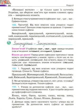 98 Розділ 4
«Козацькі могили» — це тільки один із куточків
України, що зберігає пам’ять про наших славних пред­
ків — запорозьких козаків.
2. Випиши з тексту прикметники із суфіксами -ськ-, -цьк-, -зьк-.
Суфікси познач.
188. Прочитай. Від яких власних назв утворено подані
прикметники? Запиши слова парами за зразком. У прикмет­
никах познач суфікси.
Запорізький, прилуцький, кременчуцький, волзь­
кий, кавказький, чернівецький, полтавський, сумський,
паризький, празький.
Запам’ятай! У суфіксах -ськ-, -зьк-, -цьк- завжди пишемо
знак м’якшення: київський, вінницький, бузький.
Візьми до уваги! Перед цими суфіксами приголосні також
можуть пом’якшуватися у вимові, проте ь після них не пи­
шуть: уманський, селянський. Але м’якість звука [л'] перед
суфіксом -ськ- позначають знаком м’якшення: сільський,
польський, подільський.
189, 1. Подумай, від яких власних назв утворено подані
прізвища. Спиши їх. Познач суфікси.
Прилуцький, Житомирський, Ніжинський, Васильківсь­
кий, Київський, Задніпровський, Кримський, Лохвицький.
2. Які ще прізвища, утворені від назв сіл, міст, річок, ти знаєш?
Запиши їх після поданих. Познач суфікси.
190. 1. Утвори за допомогою суфіксів -ськ-, -зьк-, -цьк-
прикметники від поданих іменників. У разі потреби звернися
до орфографічного словника.
Козак, ткач, Одеса, грузин, казах, маляр, завод,
Львів, Харків, Суми, Луцьк, Ніжин, Донецьк.
2. Допиши назву свого населеного пункту і утвори від неї
прикметник. За допомогою якого суфікса це вдалося
зробити?
 