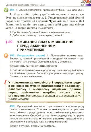 Слово. Значення слова. Частини мови 99
191. 1. Спиши, уставляючи пропущені суфікси -цьк- або -ськ-.
1. Я для тебе горів, україн..ий народе, тільки, ма­
буть, не дуже яскраво горів. 2. Упаду я зорею, мій вічний
народе, на трагічний і довгий Чума.лій твій шлях. 3. І
бачиш ти із канів..ого схилу, як новий день над світом
устає (Із творів Василя Симоненко).
2. Зроби звуко-буквений аналіз виділеного слова.
3. Добери антоніми до слів яскраво, н о в и й .
§ 2 9 . УЖИВАННЯ ЗНАКА М ’ЯКШЕННЯ
ПЕРЕД ЗАКІНЧЕННЯМ
ПРИКМЕТНИКІВ
и
192. Попрацюйте разом! 1. Прочитайте прикметники.
Визначте, на який приголосний — твердий чи м’який — за­
кінчується їхня основа. Запишіть слова у стовпчик.
Домашній, раннє, спілий, красиве.
2. Поставте прикметники в родовому, давальному і місцево­
му відмінках однини. Запишіть утворені слова через риску.
Позначте в них закінчення.
У прикметниках чоловічого і середнього роду
з основою на м ’який приголосний у родовому,
давальному і місцевому відмінках однини
перед закінченням потрібно писати знак
м ’якшення. Наприклад: домашнього, домашньому,
у домашньому.
193. Провідміняй письмово прикметники жіночого роду
разом з іменниками. Простеж, у яких відмінках у прикмет­
никах жіночого роду однини перед закінченням уживається
знак м’якшення. Спробуй самостійно сформулювати прави­
ло про вживання знака м’якшення у прикметниках жіночого
роду однини з основою на м’який приголосний.
Давня дружба, приємна розмова.
 