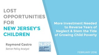 Raymond Castro
Senior Policy Analyst
LOST
OPPORTUNITIES
FOR
NEW JERSEY’S
CHILDREN
More Investment Needed
to Reverse Years of
Neglect & Stem the Tide
of Growing Child Poverty
FEBRUARY 2016
 