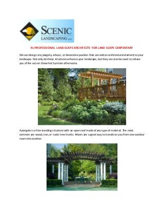 NJ PROFESSIONAL LAND SCAPE ARCHITECTS FOR LAND SCAPE CARPENTARY

We can design any pergola, arbour, or decorative pavilion that can add an architectural element to your
landscape. Not only do these structures enhance your landscape, but they can also be used to relieve
you of the sun on those hot Summer afternoons.




A pergola is a free standing structure with an open roof made of any type of material. The most
common are wood, iron, or rustic tree trunks. Arbors are a great way to transition you from one outdoor
room into another.
 