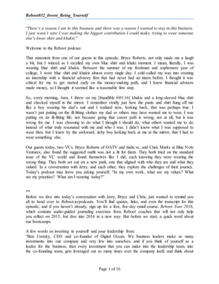 Reboot032_Invest_Being_Yourself
Page 1 of 16
“There’s a reason I am in this business and there was a reason I wanted to stay in this business.
I just wasn’t sure I was making the biggest contribution I could make, trying to wear someone
else’s loose shirt and khakis.”
Welcome to the Reboot podcast.
That statement from one of our guests in this episode, Bryce Roberts, not only made me a laugh
a bit, but I winced as I recalled my own blue shirt and khaki moment. I mean, literally, I was
wearing blue shirt and khakis. Between the summer of my freshman and sophomore year of
college, I wore blue shirt and khakis almost every single day. I cold-called my way into creating
an internship with a financial advisory firm that had never had an intern before. I thought it was
critical for me to get started early on the money-making path, and I knew financial advisors
made money, so I thought it seemed like a reasonable first step.
So, every morning, 6am, I threw on my [Inaudible 0:01:16] khakis and a long-sleeved blue shirt
and checked myself in the mirror. I remember vividly just how the pants and shirt hung off me
like a boy wearing his dad’s suit and I realized now, looking back, that was perhaps true. I
wasn’t just putting on the ill-fitting clothes my dad or others may have wanted me to wear, I was
putting on an ill-fitting life; not because going that career path is wrong, not at all, but it was
wrong for me. I was choosing to do what I thought I should do, what others wanted me to do
instead of what truly resonated with me and who I was. I didn’t know what I was supposed to
wear then, but I knew by the awkward, itchy boy looking back at me at the mirror, that I had to
wear something else.
Our guests today, two VCs, Bryce Roberts of OATV and Indie.vc, and Chris Marks at Blue Note
Ventures, also found the suggested outfit was not a fit for them. They both tried on the standard
issue of the VC world and found themselves like I did, each knowing they were wearing the
wrong thing. They both set out on a new path, one that aligned with who they are and what they
valued. In a conversation with Jerry, and each other, they explore the challenges of their journey.
Today’s podcast may leave you asking yourself, “In my own work, what are my values? What
are my priorities? What am I wearing today?”
**
Before we dive into today’s conversation with Jerry, Bryce and Chris, just wanted to remind you
all to head over to Reboot.io/podcasts. You’ll find quotes, links, and even the transcript for this
episode; and if you haven’t already, sign up for a free, five-day email course, Reboot Your 2016,
which contains audio-guided journaling exercises from Reboot coaches that will not only help
you reflect on 2015, but dive into 2016 in a new way. But before we start, a quick word about
our bootcamps.
A few words on investing in yourself and your leadership from:
“Ben Uretsky, CEO and co-founder of Digital Ocean. We business leaders make so many
investments into our company and very few into ourselves, and if you think of yourself as a
leader for the business, then every investment that you can make into the leadership team, into
the co-founding team, gets leveraged out so many times over the company itself, and think about
 