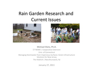 Rain Garden Research and 
      Current Issues




                     Michael Dietz, Ph.D.
               CT NEMO | Cooperative Extension 
                      Univ. of Connecticut
Managing Stormwater from Impervious Surfaces: Green Infrastructure 
                    Solutions for New Jersey
               The Heldrich | New Brunswick, NJ

                       January 27, 2011
 