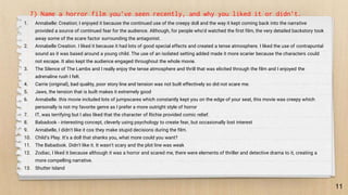 11
7) Name a horror film you’ve seen recently, and why you liked it or didn’t.
1. Annabelle: Creation; I enjoyed it because the continued use of the creepy doll and the way it kept coming back into the narrative
provided a source of continued fear for the audience. Although, for people who'd watched the first film, the very detailed backstory took
away some of the scare factor surrounding the antagonist.
2. Annabelle Creation. I liked it because it had lots of good special effects and created a tense atmosphere. I liked the use of contrapuntal
sound as it was based around a young child. The use of an isolated setting added made it more scarier because the characters could
not escape. It also kept the audience engaged throughout the whole movie.
3. The Silence of The Lambs and I really enjoy the tense atmosphere and thrill that was elicited through the film and I enjoyed the
adrenaline rush I felt.
4. Carrie (original), bad quality, poor story line and tension was not built effectively so did not scare me.
5. Jaws, the tension that is built makes it extremely good
6. Annabelle. this movie included lots of jumpscares which constantly kept you on the edge of your seat, this movie was creepy which
personally is not my favorite genre as I prefer a more outright style of horror
7. IT, was terrifying but I also liked that the character of Richie provided comic relief.
8. Babadook - interesting concept, cleverly using psychology to create fear, but occasionally lost interest
9. Annabelle, I didn't like it cos they make stupid decisions during the film.
10. Child’s Play. It’s a doll that shanks you, what more could you want?
11. The Babadook. Didn't like it. It wasn't scary and the plot line was weak
12. Zodiac, I liked it because although it was a horror and scared me, there were elements of thriller and detective drama to it, creating a
more compelling narrative.
13. Shutter Island
 