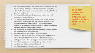 1. Yes, because if a poster looks drab or plain, then it will make me think the
film will be boring. Similarly, if a trailer doesn't show the exciting bits
within the film, then I cannot be sure as an audience member, if the film is
going to be good or not.
2. Yes. Because if the trailer and film posters look enticing than It will
encourage me to watch the movie.
3. Film posters influence me to watch films as there I am able to receive a
brief summary of the film and what I can expect to happen in the film
further anticipating me to watch the film. I think films poster also
influence me as they should entice and intrigue my interest and once I feel
interested I feel more inclined to watch the film.
4. Yes, because they tell you which actors/actresses are in the film and they
give you a sense of the production quality.
5. Yes as they make me think whether I would enjoy the film.
6. yes, because they usually include the main characters and if a famous
actor is starring I will be more likely to see it. If the film poster is eye
catching and creative then it gives a good impression of what is to come
7. Yes, if they're eye catching I'm more likely to go and see the film.
8. yeah if they look like sick movies i will watch it.
9. Yes - if they are a genre I like or the actors are good
6
5) Do film
posters and
trailers
influence your
decision to watch
films? If so,
why?
 