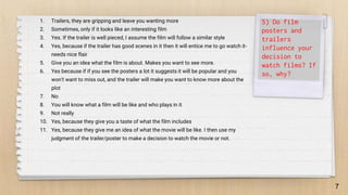 7
5) Do film
posters and
trailers
influence your
decision to
watch films? If
so, why?
1. Trailers, they are gripping and leave you wanting more
2. Sometimes, only if it looks like an interesting film
3. Yes. If the trailer is well pieced, I assume the film will follow a similar style
4. Yes, because if the trailer has good scenes in it then it will entice me to go watch it-
needs nice flair
5. Give you an idea what the film is about. Makes you want to see more.
6. Yes because if if you see the posters a lot it suggests it will be popular and you
won't want to miss out, and the trailer will make you want to know more about the
plot
7. No
8. You will know what a film will be like and who plays in it
9. Not really
10. Yes, because they give you a taste of what the film includes
11. Yes, because they give me an idea of what the movie will be like. I then use my
judgment of the trailer/poster to make a decision to watch the movie or not.
 