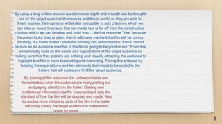 By looking at the response it is understandable and
forward about what the audience are really picking out
and paying attention in the trailer. Casting and
institutional information itself is important as it sets the
standard of how the film will be directed and made. Also
by adding more intriguing parts of the film in the trailer
will really satisfy the target audience to make them
crave for more.
8
By using a long written answer question more depth and breadth can be brought
out by the target audience themselves and this is useful as they are able to
freely express their opinions whilst also being able to add criticisms which we
can take on board to ensure that our media text is far off from the constructive
criticism which we can develop and build from. Like this response “Yes, because
if a poster looks drab or plain, then it will make me think the film will be boring.
Similarly, if a trailer doesn't show the exciting bits within the film, then I cannot
be sure as an audience member, if the film is going to be good or not.” From this
we can really build on the needs and expectations of the target audience so
making sure that they posters are enticing and visually attracting the audience to
highlight that film is more fascinating and interesting. Taking this onboard by
building the expectations and key elements that needs to be added to the
trailers that will excite and thrill the target audience.
 