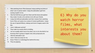 9
6) Why do you
watch horror
films, what
interests you
about them?
1. I like watching horror films because I enjoy pushing my limits of
what I can or cannot watch- I enjoy the adrenaline I get from
scaring myself, it's fun.
2. I like the thrill that you get from them and the tense atmosphere
they create. Its also a fun activity to do with your friends.
3. I enjoy the thrill and adrenaline rush that I receive from watching
horror films, as it gives me a sense of instant gratification. I enjoy
the use of special effects, makeup and horror imagery used in the
film.
4. I don't, Halloween activity?
5. They make me scared which is thrilling
6. I do not usually watch horror but when I do it is for the thrill of not
knowing what is going to happen next, look jumpscares etc
7. I like the adrenaline rush.
8. I don’t. there too scary for me
9. Enjoy if there is a mythology/lore behind the story
10. They are gripping
 