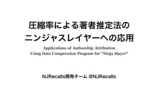 圧縮率による著者推定法の
ニンジャスレイヤーへの応用
Applications of Authorship Attribution
Using Data Compression Program for “Ninja Slayer”
NJRecalls開発チーム @NJRecalls
 