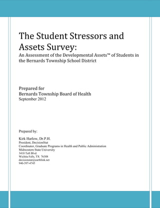 The Student Stressors and
Assets Survey:
An Assessment of the Developmental Assets™ of Students in
the Bernards Township School District




Prepared for
Bernards Township Board of Health
September 2012




Prepared by:
Kirk Harlow, Dr.P.H.
President, DecisionStat
Coordinator, Graduate Programs in Health and Public Administration
Midwestern State University
3410 Taft Blvd.
Wichita Falls, TX 76308
decisionstat@earthlink.net
940-397-4745
 