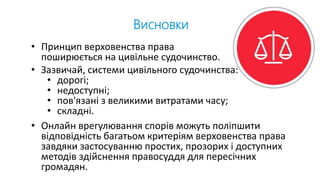 Висновки
• Принцип верховенства права
поширюється на цивільне судочинство.
• Зазвичай, системи цивільного судочинства:
• дорогі;
• недоступні;
• пов'язані з великими витратами часу;
• складні.
• Онлайн врегулювання спорів можуть поліпшити
відповідність багатьом критеріям верховенства права
завдяки застосуванню простих, прозорих і доступних
методів здійснення правосуддя для пересічних
громадян.
 